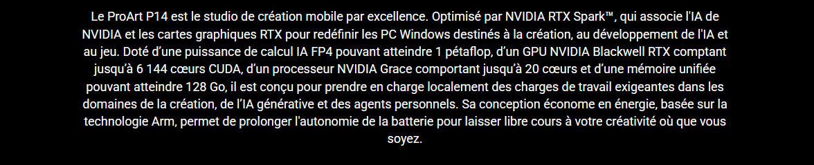 Le ProArt est le studio de creation mobile par excellence • Optimisé par la puce NVIDIA RTX Spark qui associe l'IA de NVIDIA et la puissance graphique des RTX • Parfait pour le jeu, la creation et les environnement necessitant le deploiement de l'IA • Puisance de calcule 1 petaflop • GPU NVIDIA Blackwell RTX • 6144 coeurs CUDA • 20 coeurs • 128 Go