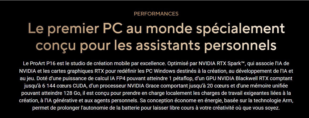Le premier PC au monde specialement conçu pour les assistants personnels • Le ProArt est le studio de creation mobile par excellence • Optimisé par la puce NVIDIA RTX Spark qui associe l'IA de NVIDIA et la puissance graphique des RTX • Parfait pour le jeu, la creation et les environnement necessitant le deploiement de l'IA • Puisance de calcule 1 petaflop • GPU NVIDIA Blackwell RTX • 6144 coeurs CUDA • 20 coeurs • 128 Go