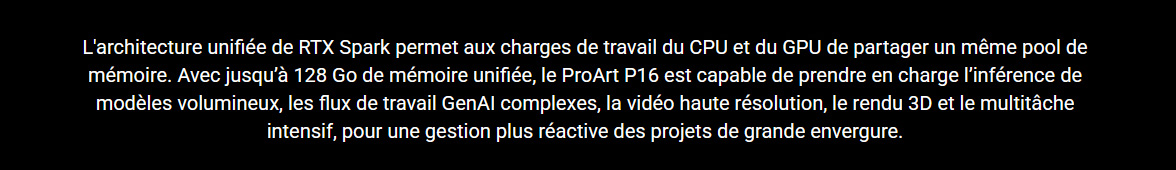Architecture RTX Spark • 128 Go de memoire • Flux de travail GenAI complexes • Vidéo haute résolution • Rendu 3D • Multitâche intensif • Gestion plus réactive des projets de grande envergure.