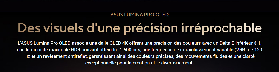 Asus Lumina Pro OLED • Des visuels d'une precision irréprochable • Asus Lumina Pro OLED • Dalle OLED 3K • Precision des couleurs avec un Delta E < 1 • Luminosité max 1600 nits • Frequence VRR 120Hz • Revetement antireflet