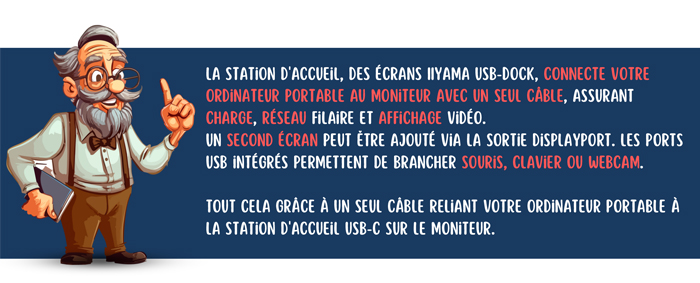 La station d'accueil, des écrans IIyama USB-Dock, connecte votre ordinateur portable au moniteur avec un seul câble, assurant charge, réseau filaire et affichage vidéo. Un second écran peut être ajouté via la sortie DisplayPort. Les ports USB intégrés permettent de brancher souris, clavier ou webcam. Tout cela grâce à un seul câble reliant votre ordinateur portable à la station d'accueil USB-C sur le moniteur.